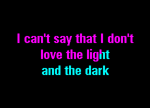 I can't say that I don't

love the light
and the dark