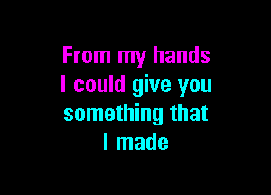 From my hands
I could give you

something that
I made