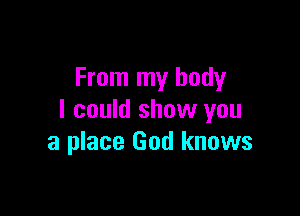 From my body

I could show you
a place God knows