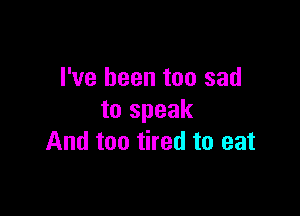 I've been too sad

to speak
And too tired to eat