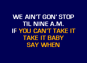 WE AIN'T GON' STOP
TIL NINE AM.
IF YOU CAN'T TAKE IT
TAKE IT BABY
SAY WHEN