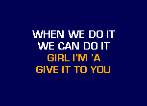 WHEN WE DO IT
WE CAN DO IT

GIRL I'M 'A
GIVE IT TO YOU