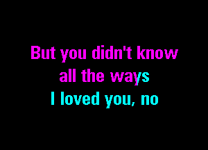 But you didn't know

all the ways
I loved you. no