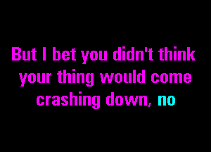 But I bet you didn't think

your thing would come
crashing down, no