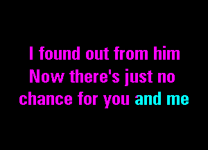 I found out from him

Now there's just no
chance for you and me