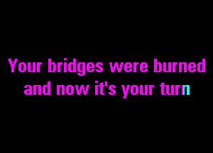 Your bridges were burned

and now it's your turn