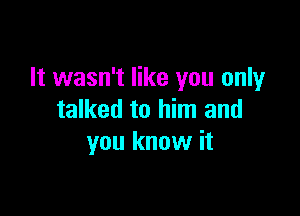 It wasn't like you only

talked to him and
you know it