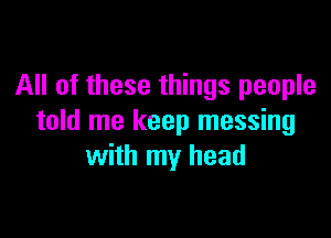 All of these things people

told me keep messing
with my head