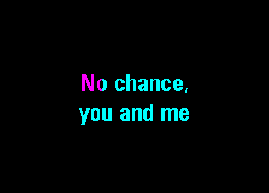 No chance.

you and me