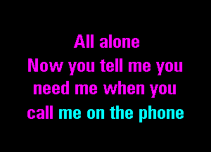 All alone
Now you tell me you

need me when you
call me on the phone