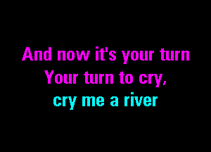 And now it's your turn

Your turn to cry,
cry me a river