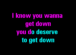 I know you wanna
get down

you do deserve
to get down