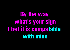 By the way
what's your sign

I bet it is compatable
with mine