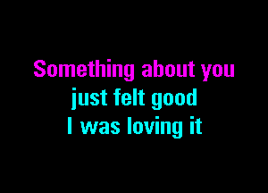 Something about you

just felt good
I was loving it