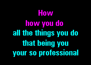 How
how you do

all the things you do

that being you
your so professional
