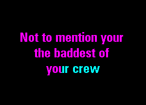 Not to mention your

the baddest of
your crew