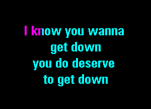 I know you wanna
get down

you do deserve
to get down