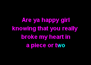 Are ya happy girl
knowing that you really

broke my heart in
a piece or two