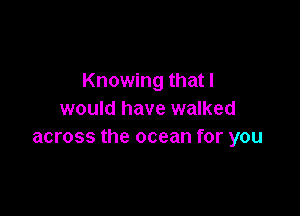 Knowing that I

would have walked
across the ocean for you