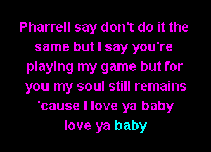 Pharrell say don't do it the
same but I say you're
playing my game but for
you my soul still remains
'cause I love ya baby
love ya baby