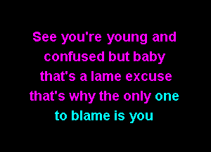 See you're young and
confused but baby

that's a lame excuse
that's why the only one
to blame is you