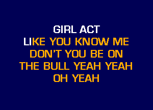 GIRL ACT
LIKE YOU KNOW ME
DON'T YOU BE ON
THE BULL YEAH YEAH
OH YEAH