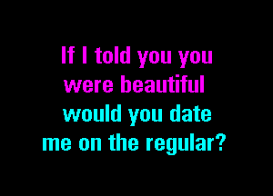 If I told you you
were beautiful

would you date
me on the regular?