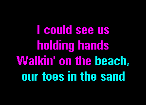 I could see us
holding hands

Walkin' on the beach,
our toes in the sand