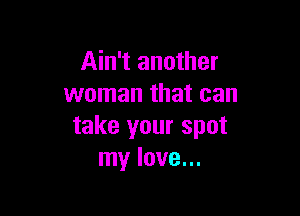 Ain't another
woman that can

take your spot
my love...