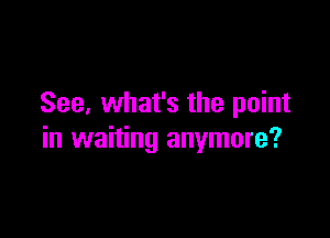 See, what's the point

in waiting anymore?