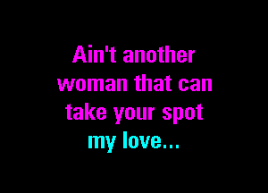 Ain't another
woman that can

take your spot
my love...