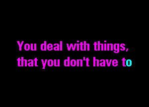 You deal with things,

that you don't have to