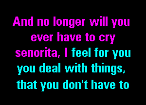 And no longer will you
ever have to cry
senorita, I feel for you
you deal with things,

that you don't have to