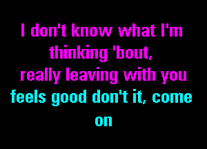 I don't know what I'm
thinking 'hout,
really leaving with you
feels good don't it, come

on