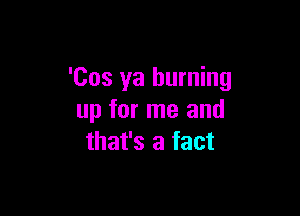 'Cos ya burning

up for me and
mmbamm