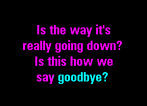 Is the way it's
really going down?

Is this how we
say goodbye?