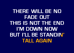 THERE WILL BE NO
FADE OUT
THIS IS NOT THE END
I'M DOWN NOW
BUT PLL BE STANDIN'
TALL AGAIN