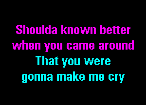 Shoulda known better
when you came around
That you were
gonna make me cry