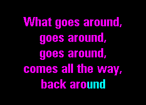 What goes around.
goes around.

goes around.
comes all the way.
back around