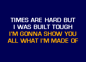 TIMES ARE HARD BUT
I WAS BUILT TOUGH
I'M GONNA SHOW YOU
ALL WHAT I'M MADE OF