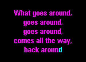 What goes around.
goes around.

goes around.
comes all the way.
back around