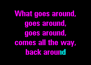 What goes around.
goes around.

goes around.
comes all the way.
back around