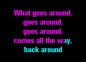 What goes around.
goes around.

goes around.
comes all the way.
back around