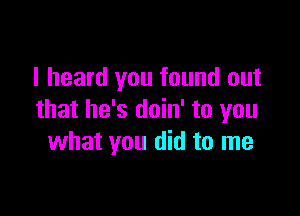 I heard you found out

that he's doin' to you
what you did to me