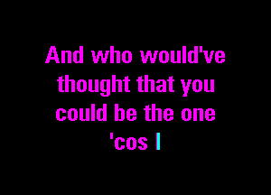 And who would've
thought that you

could be the one
'cos I