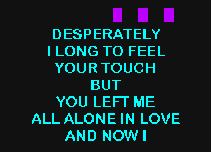 DESPERATELY
I LONG TO FEEL
YOUR TOUCH
BUT
YOU LEFT ME
ALL ALONE IN LOVE
AND NOWI