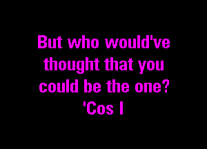 But who would've
thought that you

could he the one?
'Cos l