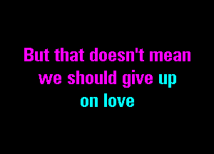 But that doesn't mean

we should give up
onlove