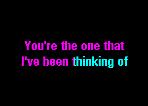 You're the one that

I've been thinking of