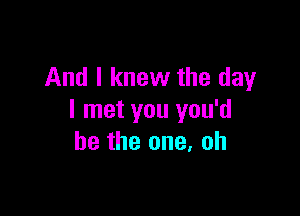 And I knew the day

I met you you'd
be the one, oh